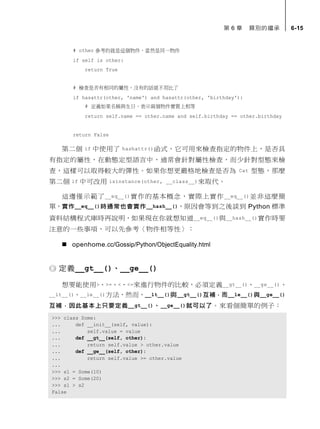 第 6 章 類別的繼承 6-15
# other 參考的就是這個物件，當然是同一物件
if self is other:
return True
# 檢查是否有相同的屬性，沒有的話就不用比了
if hasattr(other, 'name') and hasattr(other, 'birthday'):
# 定義如果名稱與生日，表示兩個物件實質上相等
return self.name == other.name and self.birthday == other.birthday
return False
第二個 if 中使用了 hashattr()函式，它可用來檢查指定的物件上，是否具
有指定的屬性，在動態定型語言中，通常會針對屬性檢查，而少針對型態來檢
查，這樣可以取得較大的彈性。如果你想更嚴格地檢查是否為 Cat 型態，那麼
第二個 if 中可改用 isinstance(other, __class__)來取代。
這邊僅示範了__eq__()實作的基本概念，實際上實作__eq__()並非這麼簡
單，實作__eq__()時通常也會實作__hash__()，原因會等到之後談到 Python 標準
資料結構程式庫時再說明，如果現在你就想知道__eq__()與__hash__()實作時要
注意的一些事項，可以先參考〈物件相等性〉：
 openhome.cc/Gossip/Python/ObjectEquality.html
定義__gt__()、__ge__()
想要能使用>、>=、<、<=來進行物件的比較，必須定義__gt__()、__ge__()、
__lt__()、__le__()方法，然而，__lt__()與__gt__()互補，而__le__()與__ge__()
互補，因此基本上只要定義__gt__()、__ge__()就可以了。來看個簡單的例子：
>>> class Some:
... def __init__(self, value):
... self.value = value
... def __gt__(self, other):
... return self.value > other.value
... def __ge__(self, other):
... return self.value >= other.value
...
>>> s1 = Some(10)
>>> s2 = Some(20)
>>> s1 > s2
False
 