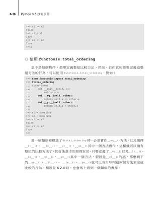 6-16 Python 3.5 技術手冊
>>> s1 >= s2
False
>>> s1 < s2
True
>>> s1 <= s2
True
>>>2
使用 functools.total_ordering
並不是每個物件，都要定義整組比較方法，然而，若你真的需要定義這整
組方法的行為，可以使用 functools.total_ordering。例如：
>>> from functools import total_ordering
>>> @total_ordering
... class Some:
... def __init__(self, x):
... self.x = x
... def __eq__(self, other):
... return self.x == other.x
... def __gt__(self, other):
... return self.x > other.x
...
>>> s1 = Some(10)
>>> s2 = Some(20)
>>> s1 >= s2
False
>>> s1 <= s2
True
>>>
當一個類別被標註了@total_ordering 時，必須實作__eq__()方法，以及選擇
__lt__()、 __le__()、__gt__()、__ge__()其中一個方法實作，這樣就可以擁有
整組的比較方法了，其背後基本的原理在於，只要定義了__eq__()以及__lt__()、
__le__()、__gt__()、__ge__()其中一個方法，假設是__gt__()的話，那麼剩下
的__ne__()、__lt__()、 __le__()、__ge__()就可以各自呼叫這兩個方法來完成
比較的行為，稍後在 6.2.4 時，也會馬上看到一個類似的實作。
 