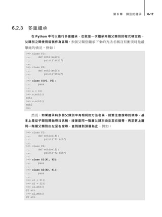 第 6 章 類別的繼承 6-17
6.2.3 多重繼承
在 Python 中可以進行多重繼承，也就是一次繼承兩個父類別的程式碼定義，
父類別之間使用逗號作為區隔。多個父類別繼承下來的方法名稱沒有衝突時是最
單純的情況，例如：
>>> class P1:
... def mth1(self):
... print('mth1')
...
>>> class P2:
... def mth2(self):
... print('mth2')
...
>>> class S(P1, P2):
... pass
...
>>> s = S()
>>> s.mth1()
mth1
>>> s.mth2()
mth2
>>>
然而，如果繼承時多個父類別中有相同的方法名稱，就要注意搜尋的順序，基
本上是從子類別開始尋找名稱，接著是同一階層父類別由左至右搜尋，再至更上層
同一階層父類別由左至右搜尋，直到達到頂層為止。例如：
>>> class P1:
... def mth(self):
... print('P1 mth')
...
>>> class P2:
... def mth(self):
... print('P2 mth')
...
>>> class S1(P1, P2):
... pass
...
>>> class S2(P2, P1):
... pass
...
>>> s1 = S1()
>>> s2 = S2()
>>> s1.mth()
P1 mth
>>> s2.mth()
P2 mth
 