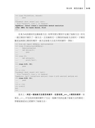 第 6 章 類別的繼承 6-19
>>> class Third(First, Second):
... pass
...
Traceback (most recent call last):
File "<stdin>", line 1, in <module>
TypeError: Cannot create a consistent method resolution
order (MRO) for bases Second, First
>>>
在 6.1.4 談過如何定義抽象方法，如果有個父類別中定義了抽象方法，而另
一個父類別中實作了一個方法，且名稱與另一父類別的抽象方法相同，子類別
繼承這兩個父類別的順序，會決定抽象方法是否得到實作。例如：
>>> from abc import ABCMeta, abstractmethod
>>> class P1(metaclass=ABCMeta):
... @abstractmethod
... def mth(self):
... pass
...
>>> class P2:
... def mth(self):
... print('mth')
...
>>> class S(P1, P2):
... pass
...
>>> s = S()
Traceback (most recent call last):
File "<stdin>", line 1, in <module>
TypeError: Can't instantiate abstract class S with abstract methods mth
>>> class S(P2, P1):
... pass
...
>>> s = S()
>>> s.mth()
mth
>>>
基本上，判定一個抽象方法是否有實作，也是依照__mro__中類別的順序，如
果在__mro__中先找到有類別實作了方法，後續才找到定義了抽象方法的類別，
那麼就會認定已經實作了抽象方法。
 