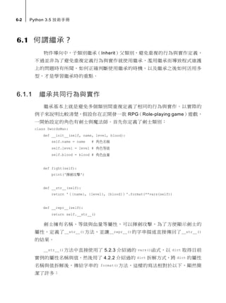 6-2 Python 3.5 技術手冊
6.1 何謂繼承？
物件導向中，子類別繼承（Inherit）父類別，避免重複的行為與實作定義，
不過並非為了避免重複定義行為與實作就使用繼承，濫用繼承而導致程式維護
上的問題時有所聞，如何正確判斷使用繼承的時機，以及繼承之後如何活用多
型，才是學習繼承時的重點。
6.1.1 繼承共同行為
繼承基本上就是避免多個類別間重複定義了相同的行為。以實際的例子來
說明比較清楚，假設你在正開發一款 RPG（Role-playing game）遊戲，一開
始設定的角色有劍士與魔法師。首先你定義了劍士類別：
class SwordsMan:
def __init__(self, name, level, blood):
self.name = name # 角色名稱
self.level = level # 角色等級
self.blood = blood # 角色血量
def fight(self):
print('揮劍攻擊')
def __str__(self):
return '（{name}, {level}, {blood}）'.format(**vars(self))
def __repr__(self):
return self.__str__()
劍士擁有名稱、等級與血量等屬性，可以揮劍攻擊，為了方便顯示劍士的
屬性，定義了__str__()方法，並讓__repr__()的字串描述直接傳回了__str__()
的結果。
__str__()方法中直接使用了 5.2.3 介紹過的 vars()函式，以 dict 取得目前
實例的屬性名稱與值，然後用了 4.2.2 介紹過的 dict 拆解方式，將 dict 的屬性
名稱與值拆解後，傳給字串的 format()方法，這樣的寫法相對於以下，顯然簡
潔了許多：
 