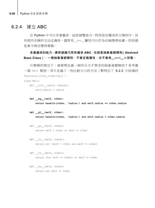 6-20 Python 3.5 技術手冊
6.2.4 建立 ABC
在 Python 中可以多重繼承，這是個雙面刃，特別是在繼承的父類別中，具
有相同名稱的方法定義時，儘管有__mro__屬性可以作為名稱搜尋依據，然而總
是會令情況變得複雜。
多重繼承的能力，通常建議只用來繼承 ABC，也就是抽象基礎類別（Abstract
Base Class），一個抽象基礎類別，不會定義屬性，也不會有__init__()定義。
什麼樣的情況下，會需要定義一個符合方才要求的抽象基礎類別？來考慮
一個 Ball 類別，其中定義了一些比較大小的方法（暫時忘了 6.2.2 介紹過的
functools.total_ordering）：
class Ball:
def __init__(self, radius):
self.radius = radius
def __eq__(self, other):
return hasattr(other, 'radius') and self.radius == other.radius
def __gt__(self, other):
return hasattr(other, 'radius') and self.radius > other.radius
def __ge__(self, other):
return self > other or self == other
def __lt__(self, other):
return not (self > other and self == other)
def __le__(self, other):
return (not self >= other) or self == other
def __ne__(self, other):
return not self == other
 