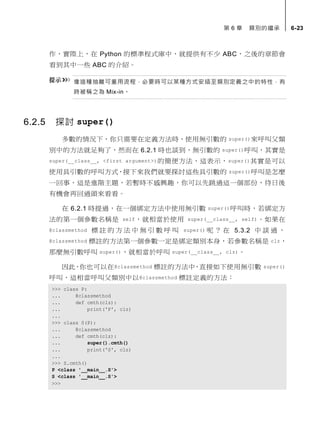 第 6 章 類別的繼承 6-23
作，實際上，在 Python 的標準程式庫中，就提供有不少 ABC，之後的章節會
看到其中一些 ABC 的介紹。
像這種抽離可重用流程，必要時可以某種方式安插至類別定義之中的特性，有
時被稱之為 Mix-in。
6.2.5 探討 super()
多數的情況下，你只需要在定義方法時，使用無引數的 super()來呼叫父類
別中的方法就足夠了，然而在 6.2.1 時也談到，無引數的 super()呼叫，其實是
super(__class__, <first argument>)的簡便方法，這表示，super()其實是可以
使用具引數的呼叫方式，接下來我們就要探討這些具引數的 super()呼叫是怎麼
一回事，這是進階主題，若暫時不感興趣，你可以先跳過這一個部份，待日後
有機會再回過頭來看看。
在 6.2.1 時提過，在一個綁定方法中使用無引數 super()呼叫時，若綁定方
法的第一個參數名稱是 self，就相當於使用 super(__class__, self)。如果在
@classmethod 標 註 的 方 法 中 無 引 數 呼 叫 super() 呢 ？ 在 5.3.2 中 談 過 ，
@classmethod 標註的方法第一個參數一定是綁定類別本身，若參數名稱是 clz，
那麼無引數呼叫 super()，就相當於呼叫 super(__class__, clz)。
因此，你也可以在@classmethod 標註的方法中，直接如下使用無引數 super()
呼叫，這相當呼叫父類別中以@classmethod 標註定義的方法：
>>> class P:
... @classmethod
... def cmth(clz):
... print('P', clz)
...
>>> class S(P):
... @classmethod
... def cmth(clz):
... super().cmth()
... print('S', clz)
...
>>> S.cmth()
P <class '__main__.S'>
S <class '__main__.S'>
>>>
 