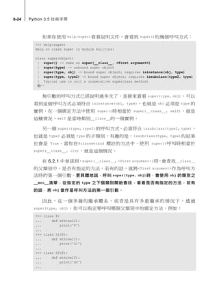 6-24 Python 3.5 技術手冊
如果你使用 help(super)看看說明文件，會看到 super()的幾個呼叫方式：
>>> help(super)
Help on class super in module builtins:
class super(object)
| super() -> same as super(__class__, <first argument>)
| super(type) -> unbound super object
| super(type, obj) -> bound super object; requires isinstance(obj, type)
| super(type, type2) -> bound super object; requires issubclass(type2, type)
| Typical use to call a cooperative superclass method:
略…
無引數的呼叫方式已經說明過多次了，直接來看看 super(type, obj)，可以
看到這個呼叫方式必須符合 isinstance(obj, type)，也就是 obj 必須是 type 的
實例，在一個綁定方法中使用 super()時相當於 super(__class__, self)，就是
這種情況，self 是當時類別__class__的一個實例。
另一個 super(type, type2)的呼叫方式，必須符合 issubclass(type2, type)，
也就是 type2 必須是 type 的子類別，有趣的是，issubclass(type, type)的結果
也會是 True，當你在@classmethod 標註的方法中，使用 super()呼叫時相當於
super(__class__, clz)，就是這個情況。
在 6.2.1 中曾談到，super(__class__, <first argument>)時，會查找__class__
的父類別中，是否有指定的方法，若有的話，就將<first argument>作為呼叫方
法時的第一個引數。更具體地說，呼叫 super(type, obj)時，會使用 obj 的類別之
__mro__清單，從指定的 type 之下個類別開始查找，看看是否有指定的方法，若有
的話，將 obj 當作是呼叫方法的第一個引數。
因此，在一個多層的繼承體系，或者是具有多重繼承的情況下，透過
super(type, obj)，你可以指定要呼叫哪個父類別中的綁定方法。例如：
>>> class P:
... def mth(self):
... print('P')
...
>>> class S1(P):
... def mth(self):
... print('S1')
...
>>> class S2(P):
... def mth(self):
... print('S2')
...
 