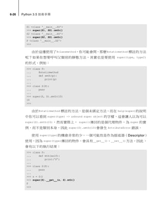 6-26 Python 3.5 技術手冊
S1 <class '__main__.SS'>
>>> super(S1, SS).cmth()
S2 <class '__main__.SS'>
>>> super(S2, SS).cmth()
P <class '__main__.SS'>
>>>
由於這邊使用了@classmethod，你可能會問，那麼@staticmethod 標註的方法
呢？如果你想要呼叫父類別的靜態方法，其實也是要使用 super(type, type2)
的形式，例如：
>>> class P:
... @staticmethod
... def smth(p):
... print(p)
...
>>> class S(P):
... pass
...
>>> super(S, S).smth(10)
10
>>>
由於@staticmethod 標註的方法，是個未綁定方法，而在 help(super)的說明
中你可以看到 super(type) -> unbound super object 的字樣，這會讓人以為可以
super(S).smth(10)，然而實際上， super()傳回的是個代理物件，為 super 的實
例，而不是類別本身，因此 super(S).smth(10)會發生 AttributeError 錯誤。
使用 super(type)的機會非常的少，一個可能性是作為描述器（Descriptor）
使用，因為 super(type)傳回的物件，會具有__get__()、__set__()方法，因此，
會有以下的執行結果：
>>> class P:
... def mth(self):
... print('P')
...
>>> class S(P):
... pass
...
>>> s = S()
>>> super(S).__get__(s, S).mth()
P
>>>
 