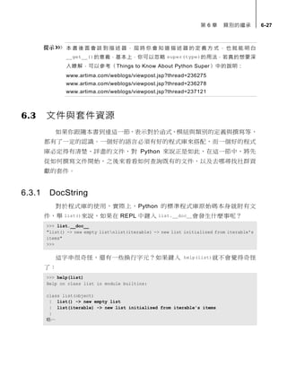 第 6 章 類別的繼承 6-27
本 書 後 面 會 談 到 描 述 器 ， 屆 時 你 會 知 道 描 述 器 的 定 義 方 式 ， 也 就 能 明白
__get__()的意義，基本上，你可以忽略 super(type)的用法，若真的想要深
入瞭解，可以參考〈Things to Know About Python Super〉中的說明：
www.artima.com/weblogs/viewpost.jsp?thread=236275
www.artima.com/weblogs/viewpost.jsp?thread=236278
www.artima.com/weblogs/viewpost.jsp?thread=237121
6.3 文件與套件資源
如果你跟隨本書到達這一節，表示對於函式、模組與類別的定義與撰寫等，
都有了一定的認識。一個好的語言必須有好的程式庫來搭配，而一個好的程式
庫必定得有清楚、詳盡的文件，對 Python 來說正是如此，在這一節中，將先
從如何撰寫文件開始，之後來看看如何查詢既有的文件，以及去哪尋找社群貢
獻的套件。
6.3.1 DocString
對於程式庫的使用，實際上，Python 的標準程式庫原始碼本身就附有文
件，舉 list()來說，如果在 REPL 中鍵入 list.__doc__會發生什麼事呢？
>>> list.__doc__
"list() -> new empty listnlist(iterable) -> new list initialized from iterable's
items"
>>>
這字串很奇怪，還有一些換行字元？如果鍵入 help(list)就不會覺得奇怪
了：
>>> help(list)
Help on class list in module builtins:
class list(object)
| list() -> new empty list
| list(iterable) -> new list initialized from iterable's items
|
略…
 