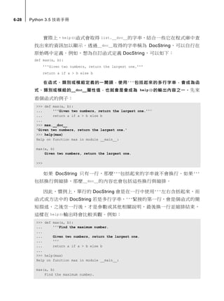 6-28 Python 3.5 技術手冊
實際上，help()函式會取得 list.__doc__的字串，結合一些它在程式庫中查
找出來的資訊加以顯示。透過__doc__取得的字串稱為 DocString，可以自行在
原始碼中定義。例如，想為自訂函式定義 DocString，可以如下：
def max(a, b):
'''Given two numbers, return the largest one.'''
return a if a > b else b
在函式、類別或模組定義的一開頭，使用'''包括起來的多行字串，會成為函
式、類別或模組的__doc__屬性值，也就會是會成為 help()的輸出內容之一。先來
看個函式的例子：
>>> def max(a, b):
... '''Given two numbers, return the largest one.'''
... return a if a > b else b
...
>>> max.__doc__
'Given two numbers, return the largest one.'
>>> help(max)
Help on function max in module __main__:
max(a, b)
Given two numbers, return the largest one.
>>>
如果 DocString 只有一行，那麼'''包括起來的字串就不會換行。如果'''
包括換行與縮排，那麼__doc__的內容也會包括這些換行與縮排。
因此，慣例上，單行的 DocString 會是在一行中使用'''左右含括起來，而
函式或方法中的 DocString 若是多行字串，'''緊接的第一行，會是個函式的簡
短描述，之後空一行後，才是參數或其他相關說明，最後換一行並縮排結束，
這樣在 help()輸出時會比較美觀。例如：
>>> def max(a, b):
... '''Find the maximum number.
...
... Given two numbers, return the largest one.
... '''
... return a if a > b else b
...
>>> help(max)
Help on function max in module __main__:
max(a, b)
Find the maximum number.
 