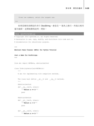第 6 章 類別的繼承 6-29
Given two numbers, return the largest one.
>>>
如果是類別或模組的多行 DocString，會是在'''後馬上換行，然後以相同
層次縮排，並開始撰寫說明。例如：
docs openhome/abc.py
# Copyright 2016 openhome.cc. All Rights Reserved.
# Permission to use, copy, modify, and distribute this code and its
# documentation for educational purpose.
"""
Abstract Base Classes (ABCs) for Python Tutorial
Just a demo for DocStrings.
"""
from abc import ABCMeta, abstractmethod
class Ordering(metaclass=ABCMeta):
'''
A abc for implementing rich comparison methods.
The class must define __gt__() and __eq__() methods.
'''
@abstractmethod
def __eq__(self, other):
'''Return a == b'''
pass
@abstractmethod
def __gt__(self, other):
'''Return a > b'''
pass
def __ge__(self, other):
'''Return a >= b'''
 