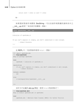 6-30 Python 3.5 技術手冊
return self > other or self == other
略…
如果想針對套件來撰寫 DocString，可以在套件相對應的資料夾中之
__init__.py 使用'''來含括字串撰寫。例如：
docs openhome/__init__.py
'''
Libraries of openhome.cc
If you can't explain it simply, you don't understand it well enough.
- Albert Einstein
'''
在 REPL 中，可針對套件使用 help()。例如：
>>> import openhome.abc
>>> help(openhome)
Help on package openhome:
NAME
openhome - Libraries of openhome.cc
DESCRIPTION
If you can't explain it simply, you don't understand it well enough.
- Albert Einstein
PACKAGE CONTENTS
abc
FILE
c:workspacedocsopenhome__init__.py
>>>
至於方才定義的 abc.py 模組，使用 help()的結果如下：
>>> help(openhome.abc)
Help on module openhome.abc in openhome:
NAME
openhome.abc - Abstract Base Classes (ABCs) for Python Tutorial
 