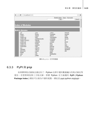 第 6 章 類別的繼承 6-33
圖 6.3 pydoc 文件伺服器
6.3.3 PyPI 與 pip
如果標準程式庫無法滿足你了，Python 社群中還有數量龐大的程式庫在等
著你，若想要尋找第三方程式庫，那麼 Python 官方維護的 PyPI（Python
Package Index）網站可以做為不錯的起點，網址是 pypi.python.org/pypi。
 