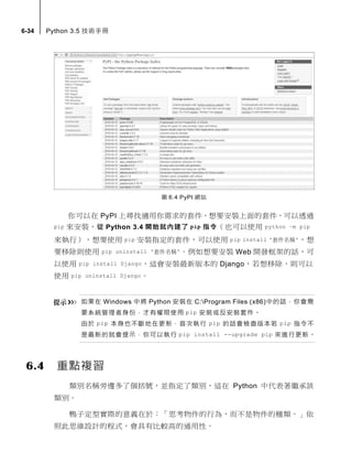 6-34 Python 3.5 技術手冊
圖 6.4 PyPI 網站
你可以在 PyPI 上尋找適用你需求的套件，想要安裝上面的套件，可以透過
pip 來安裝，從 Python 3.4 開始就內建了 pip 指令（也可以使用 python –m pip
來執行），想要使用 pip 安裝指定的套件，可以使用 pip install '套件名稱'，想
要移除則使用 pip uninstall '套件名稱'。例如想要安裝 Web 開發框架的話，可
以使用 pip install Django，這會安裝最新版本的 Django，若想移除，則可以
使用 pip uninstall Django。
如果在 Windows 中將 Python 安裝在 C:Program Files (x86)中的話，你會需
要系統管理者身份，才有權限使用 pip 安裝或反安裝套件。
由於 pip 本身也不斷地在更新，首次執行 pip 的話會檢查版本若 pip 指令不
是最新的就會提示，你可以執行 pip install --upgrade pip 來進行更新。
6.4 重點複習
類別名稱旁邊多了個括號，並指定了類別，這在 Python 中代表著繼承該
類別。
鴨子定型實際的意義在於：「思考物件的行為，而不是物件的種類。」依
照此思維設計的程式，會具有比較高的通用性。
 
