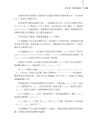 第 6 章 類別的繼承 6-35
在繼承後若打算基於父類別的方法實作來重新定義某個方法，可以使用
super()來呼叫父類別方法。
如果希望子類別在繼承之後，一定要實作的方法，可以在父類別中指定
metaclass 為 abc 模組的 ABCMeta 類別，並在指定的方法上標註 abc 模組的
@abstractmethod 來達到需求。抽象類別不能用來實例化，繼承了抽象類別而沒
有實作抽象方法的類別，也不能用來實例化。
若沒有指定父類別，那麼就是繼承 object 類別。
在 Python 中若沒有定義的方法，某些場合下必須呼叫時，就會看看父類
別中是否有定義，如果定義了自己的方法，那麼就會以你定義的為主，不會主
動呼叫父類別的方法。
在 Python 3 中，在定義方法時使用無引數的 super() 呼 叫，等同於
super(__class__, <first argument>)呼叫，__class__代表著目前所在類別，而
<first argument>是指目前所在方法的第一個引數。
就綁定方法來說，在定義方法時使用無引數的 super()呼叫，而方法的第一
個參數名稱為 self，就相當於 super(__class__, self)。
在 object 類別上定義了__lt__()、__le__()、__eq__()、__ne__()、__gt__()、
__ge__()等方法，這組方法定義了物件之間使用<、<=、==、!=、>、>=等比較時，
應該要有的比較結果，這組方法在 Python 官方文件上，被稱之為 Rich
comparison 方法。
想要能使用==來比較兩個物件是否相等，必須定義__eq__()方法，因為
__ne__()預設會呼叫__eq__()並反相其結果，因此定義了__eq__()就等於定義了
__ne__()，也就可以使用!=比較兩個物件是否不相等。
object 定義的__eq__()方法，預設是使用 is 來比較兩個物件，實作__eq__()
時通常也會實作__hash__()。
__lt__()與__gt__()互補，而__le__()與__ge__()互補，因此基本上只要定義
__gt__()、__ge__()就可以了。
在 Python 中可以進行多重繼承，也就是一次繼承兩個父類別的程式碼定
義，父類別之間使用逗號作為區隔。
 