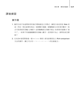 第 6 章 類別的繼承 6-37
課後練習
實作題
1. 雖然目前不知道要採用的執行環境會是文字模式、圖型介面或者是 Web 頁
面，然而，現在就要你寫出一個猜數字遊戲，會隨機產生 0 到 9 的數字，程
式可取得使用者輸入的數字，並與隨機產生的數字相比，如果相同就顯示「猜
中了」，如果不同就繼續讓使用者輸入數字，直到猜中為止。請問你該怎麼
做？
2. 在 5.3.4 曾經開發過一個 Rational 類別，請為該類別加上 Rich comparison
方法的實作，讓它可以有>、>=、<、<=、==、!=的比較能力。
 