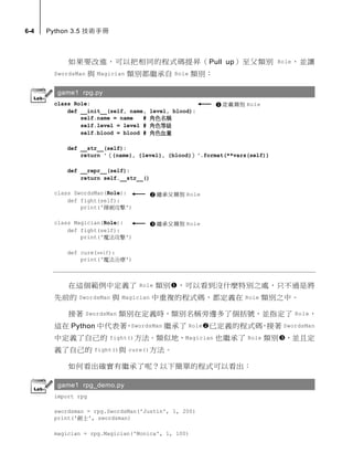 6-4 Python 3.5 技術手冊
如果要改進，可以把相同的程式碼提昇（Pull up）至父類別 Role，並讓
SwordsMan 與 Magician 類別都繼承自 Role 類別：
game1 rpg.py
class Role:
def __init__(self, name, level, blood):
self.name = name # 角色名稱
self.level = level # 角色等級
self.blood = blood # 角色血量
def __str__(self):
return '（{name}, {level}, {blood}）'.format(**vars(self))
def __repr__(self):
return self.__str__()
class SwordsMan(Role):
def fight(self):
print('揮劍攻擊')
class Magician(Role):
def fight(self):
print('魔法攻擊')
def cure(self):
print('魔法治療')
在這個範例中定義了 Role 類別，可以看到沒什麼特別之處，只不過是將
先前的 SwordsMan 與 Magician 中重複的程式碼，都定義在 Role 類別之中。
接著 SwordsMan 類別在定義時，類別名稱旁邊多了個括號，並指定了 Role，
這在 Python 中代表著，SwordsMan 繼承了 Role已定義的程式碼，接著 SwordsMan
中定義了自己的 fight()方法。類似地，Magician 也繼承了 Role 類別，並且定
義了自己的 fight()與 cure()方法。
如何看出確實有繼承了呢？以下簡單的程式可以看出：
game1 rpg_demo.py
import rpg
swordsman = rpg.SwordsMan('Justin', 1, 200)
print('劍士', swordsman)
magician = rpg.Magician('Monica', 1, 100)
定義類別 Role
繼承父類別 Role
繼承父類別 Role
 