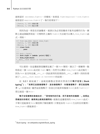 6-6 Python 3.5 技術手冊
就相當於 swordsman.fight()，同樣地，如果是 fight(magician)，role.fight()
就相當於 magician.fight()了。執行結果如下：
（Justin, 1, 200）揮劍攻擊
（Monica, 1, 100）魔法攻擊
別因為這一章是在討論繼承，就誤以為必須是繼承才能有這樣的行為，實
際上就這個範例來說，只要物件上擁有 fight()方法就可以傳入 draw_fight()函
式。例如：
>>> from rpg_demo import draw_fight
（Justin, 1, 200）揮劍攻擊
（Monica, 1, 100）魔法攻擊
>>> class Duck:
... pass
...
>>> duck = Duck()
>>> duck.fight = lambda: print('呱呱')
>>> draw_fight(duck)
<__main__.Duck object at 0x0182B410>呱呱
>>>
可以看到，在這邊就算是隨便定義了一個 Duck 類別，建立了一個實例，臨
時指定一個 lambda 函式給 fight 屬性，仍然可以傳給 draw_fight()函式執行，
因為 Duck 並沒有定義__str__()，因此使用的是預設的__str__()實作，因而你看
到了<__main__.Duck object at 0x0182B410>的結果。
在 3.2.1 就 說 過 了 ， 這 就 是 動 態 定 型 語 言 界 流 行 的 鴨 子 定 型 （ Duck
typing
1
）：「如果它走路像個鴨子，游泳像個鴨子，叫聲像個鴨子，那它就是鴨
子。」，反過來說，雖然這是隻鴨子，但是它打起架來像個 Role（具有 fight()），
那它就是一個 Role。
鴨子定型實際的意義在於：「思考物件的行為，而不是物件的種類。」依照此
思維設計的程式，會具有比較高的通用性。就像在這邊看到的 draw_fight()函式，
不單只是能接受 Role 類別與子類別實例，只要是具有 fight()方法的任何實例，
draw_fight()都能接受。
1
Duck typing：en.wikipedia.org/wiki/Duck_typing
 