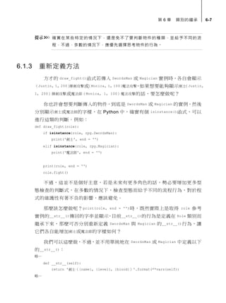 第 6 章 類別的繼承 6-7
確實在某些特定的情況下，還是免不了要判斷物件的種類，並給予不同的流
程，不過，多數的情況下，應優先選擇思考物件的行為。
6.1.3 重新定義方法
方才的 draw_fight()函式若傳入 SwordsMan 或 Magician 實例時，各自會顯示
（Justin, 1, 200）揮劍攻擊或（Monica, 1, 100）魔法攻擊，如果想要能夠顯示劍士（Justin,
1, 200）揮劍攻擊或魔法師（Monica, 1, 100）魔法攻擊的話，要怎麼做呢？
你也許會想要判斷傳入的物件，到底是 SwordsMan 或 Magician 的實例，然後
分別顯示劍士或魔法師的字樣，在 Python 中，確實有個 isinstance()函式，可以
進行這類的判斷。例如：
def draw_fight(role):
if isinstance(role, rpg.SwordsMan):
print('劍士', end = '')
elif isinstance(role, rpg.Magician):
print('魔法師', end = '')
print(role, end = '')
role.fight()
不過，這並不是個好主意，若是未來有更多角色的話，勢必要增加更多型
態檢查的判斷式，在多數的情況下，檢查型態而給予不同的流程行為，對於程
式的維護性有著不良的影響，應該避免。
那麼該怎麼做呢？print(role, end = '')時，既然實際上是取得 role 參考
實例的__str__()傳回的字串並顯示，目前__str__()的行為是定義在 Role 類別而
繼承下來，那麼可否分別重新定義 SwordsMan 與 Magician 的__str__()行為，讓
它們各自能增加劍士或魔法師的字樣如何？
我們可以這麼做，不過，並不用單純地在 SwordsMan 或 Magician 中定義以下
的__str__()：
略…
def __str__(self):
return '劍士（{name}, {level}, {blood}）'.format(**vars(self))
略…
 