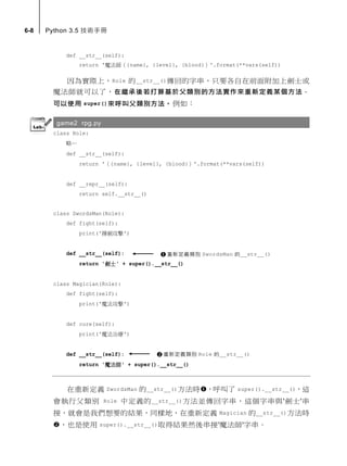 6-8 Python 3.5 技術手冊
def __str__(self):
return '魔法師（{name}, {level}, {blood}）'.format(**vars(self))
因為實際上，Role 的__str__()傳回的字串，只要各自在前面附加上劍士或
魔法師就可以了，在繼承後若打算基於父類別的方法實作來重新定義某個方法，
可以使用 super()來呼叫父類別方法。例如：
game2 rpg.py
class Role:
略…
def __str__(self):
return '（{name}, {level}, {blood}）'.format(**vars(self))
def __repr__(self):
return self.__str__()
class SwordsMan(Role):
def fight(self):
print('揮劍攻擊')
def __str__(self):
return '劍士' + super().__str__()
class Magician(Role):
def fight(self):
print('魔法攻擊')
def cure(self):
print('魔法治療')
def __str__(self):
return '魔法師' + super().__str__()
在重新定義 SwordsMan 的__str__()方法時，呼叫了 super().__str__()，這
會執行父類別 Role 中定義的__str__()方法並傳回字串，這個字串與'劍士'串
接，就會是我們想要的結果，同樣地，在重新定義 Magician 的__str__()方法時
，也是使用 super().__str__()取得結果然後串接'魔法師'字串。
重新定義類別 SwordsMan 的__str__()
重新定義類別 Role 的__str__()
 