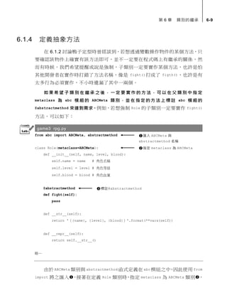 第 6 章 類別的繼承 6-9
6.1.4 定義抽象方法
在 6.1.2 討論鴨子定型時曾經談到，若想透過變數操作物件的某個方法，只
要確認該物件上確實有該方法即可，並不一定要在程式碼上有繼承的關係，然
而有時候，我們希望提醒或說是強制，子類別一定要實作某個方法，也許是怕
其他開發者在實作時打錯了方法名稱，像是 fight()打成了 figth()，也許是有
太多行為必須實作，不小時遺漏了其中一兩個。
如 果 希 望 子 類 別 在 繼 承 之 後 ， 一 定 要 實 作 的 方 法 ， 可 以 在 父 類 別 中 指 定
metaclass 為 abc 模 組 的 ABCMeta 類別 ，並 在 指定的方法上標註 abc 模組的
@abstractmethod 來達到需求。例如，若想強制 Role 的子類別一定要實作 fight()
方法，可以如下：
game3 rpg.py
from abc import ABCMeta, abstractmethod
class Role(metaclass=ABCMeta):
def __init__(self, name, level, blood):
self.name = name # 角色名稱
self.level = level # 角色等級
self.blood = blood # 角色血量
@abstractmethod
def fight(self):
pass
def __str__(self):
return '（{name}, {level}, {blood}）'.format(**vars(self))
def __repr__(self):
return self.__str__()
略…
由於 ABCMeta 類別與 abstractmethod 函式定義在 abc 模組之中，因此使用 from
import 將之匯入，接著在定義 Role 類別時，指定 metaclass 為 ABCMeta 類別，
匯入 ABCMeta 與
abstractmethod 名稱
指定 metaclass 為 ABCMeta
標註@abstractmethod
 