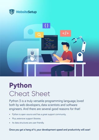 Python
Cheat Sheet
Python 3 is a truly versatile programming language, loved
both by web developers, data scientists and software
engineers. And there are several good reasons for that!
Once you get a hang of it, your development speed and productivity will soar!
• Python is open-source and has a great support community,
• Plus, extensive support libraries.
• Its data structures are user-friendly.
 