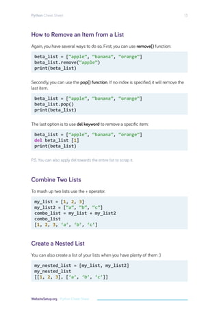 How to Remove an Item from a List
Combine Two Lists
Create a Nested List
Again, you have several ways to do so. First, you can use remove() function:
Secondly, you can use the pop() function. If no index is specified, it will remove the
last item.
The last option is to use del keyword to remove a specific item:
P.S. You can also apply del towards the entire list to scrap it.
To mash up two lists use the + operator.
You can also create a list of your lists when you have plenty of them :)
beta_list = [“apple”, “banana”, “orange”]
beta_list.remove(“apple”)
print(beta_list)
beta_list = [“apple”, “banana”, “orange”]
beta_list.pop()
print(beta_list)
beta_list = [“apple”, “banana”, “orange”]
del beta_list [1]
print(beta_list)
my_list = [1, 2, 3]
my_list2 = [“a”, “b”, “c”]
combo_list = my_list + my_list2
combo_list
[1, 2, 3, ‘a’, ‘b’, ‘c’]
my_nested_list = [my_list, my_list2]
my_nested_list
[[1, 2, 3], [‘a’, ‘b’, ‘c’]]
Python Cheat Sheet 13
WebsiteSetup.org - Python Cheat Sheet
 