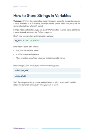 How to Store Strings in Variables
Variables in Python 3 are special symbols that assign a specific storage location to
a value that’s tied to it. In essence, variables are like special labels that you place on
some value to know where it’s stored.
Strings incorporate data. So you can “pack” them inside a variable. Doing so makes
it easier to work with complex Python programs.
Here’s how you can store a string inside a variable.
Let’s break it down a bit further:
• my_str is the variable name.
• = is the assignment operator.
• “Just a random string” is a value you tie to the variable name.
Now when you print this out, you receive the string output.
See? By using variables, you save yourself heaps of effort as you don’t need to
retype the complete string every time you want to use it.
my_str = “Hello World”
print(my_str)
= Hello World
Python Cheat Sheet 7
WebsiteSetup.org - Python Cheat Sheet
 