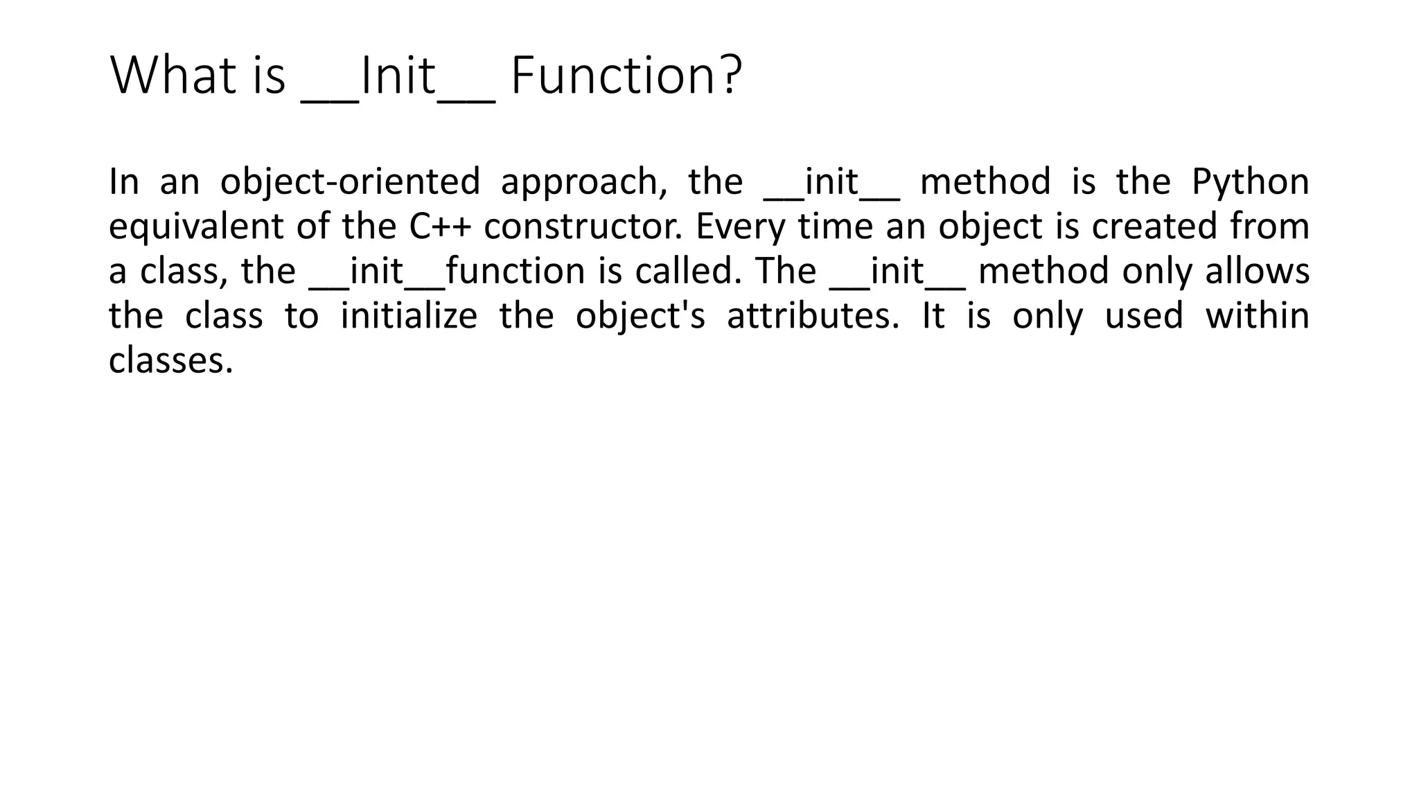What is __Init__ Function?
In an object-oriented approach, the __init__ method is the Python
equivalent of the C++ constructor. Every time an object is created from
a class, the __init__function is called. The __init__ method only allows
the class to initialize the object's attributes. It is only used within
classes.
 