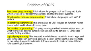 Criticism of OOPS
Functional programming: This includes languages such as Erlang and Scala,
which are used for telecommunications and fault tolerant systems.
Structured or modular programming: This includes languages such as PHP
and C#.
Imperative programming: This alternative to OOP focuses on function rather
than models and includes C++ and Java.
Declarative programming: This programming method involves statements on
what the task or desired outcome is but not how to achieve it. Languages
include Prolog and Lisp.
Logical programming: This method, which is based mostly in formal logic and
uses languages such as Prolog, contains a set of sentences that express facts
or rules about a problem domain. It focuses on tasks that can benefit from
rule-based logical queries.
 