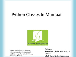 Python Classes In Mumbai
Vibrant Technologies & Computers.
K1/4 2nd Floor, Sec-15, Backside of
Sec-15 bus stop, Opp to Vaidehi Hotel,
Vashi, Navi Mumbai
Call us on :
0 9892 900 103 / 0 9892 900 173
E-mail :
info@vibranttechnologies.co.in
 