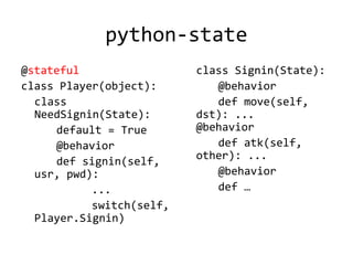 python-state
@stateful                 class Signin(State):
class Player(object):        @behavior
  class                      def move(self,
  NeedSignin(State):      dst): ...
     default = True       @behavior
     @behavior               def atk(self,
                          other): ...
     def signin(self,
  usr, pwd):                 @behavior
           ...               def …
           switch(self,
  Player.Signin)
 