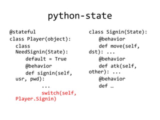 python-state
@stateful                 class Signin(State):
class Player(object):        @behavior
  class                      def move(self,
  NeedSignin(State):      dst): ...
     default = True          @behavior
     @behavior               def atk(self,
     def signin(self,     other): ...
  usr, pwd):                 @behavior
           ...               def …
           switch(self,
  Player.Signin)
 