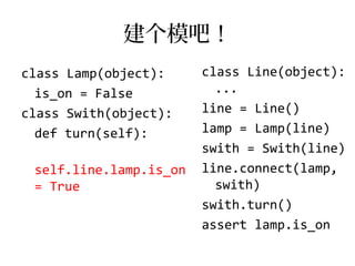 建个模吧！
class Lamp(object):     class Line(object):
  is_on = False           ...
class Swith(object):    line = Line()
  def turn(self):       lamp = Lamp(line)
                        swith = Swith(line)
 self.line.lamp.is_on   line.connect(lamp,
 = True                   swith)
                        swith.turn()
                        assert lamp.is_on
 