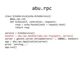 abu.rpc
class EchoService(echo.EchoService):
    @abu.rpc.ret
    def Echo(self, controller, request):
        resp = echo.Packet(text = request.text)
        return resp

service = EchoService()
handler = abu.rpc.Handler(abu.rpc.Transport, service)
server = gevent.server.StreamServer(('', 10086), handler)
app = abu.rpc.Application(server)
print 'serving...'
app.run()
 