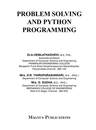 PROBLEM SOLVING
AND PYTHON
PROGRAMMING
Dr.A.HEMLATHADHEVI, M.E, PhD.,
Associate professor
Department of Computer Science and Engineering
PANIMALAR ENGINEERING COLLEGE
Bangalore Trunk Road,Varadharajapuram,Nasarathpettai,
Poonamallee,Chennai –600 123
Mrs. D.R. THIRUPURASUNDARI, M.E., (PhD.,)
Department of Computer Science and Engineering
Mrs. D. SUDHA, M.E., (PhD.,)
Department of Computer Science and Engineering
MEENAKSHI COLLEGE OF ENGINEERING
West K.K Nagar, Chennai - 600 078.
M AGNUS PUBLICAT IONS
 