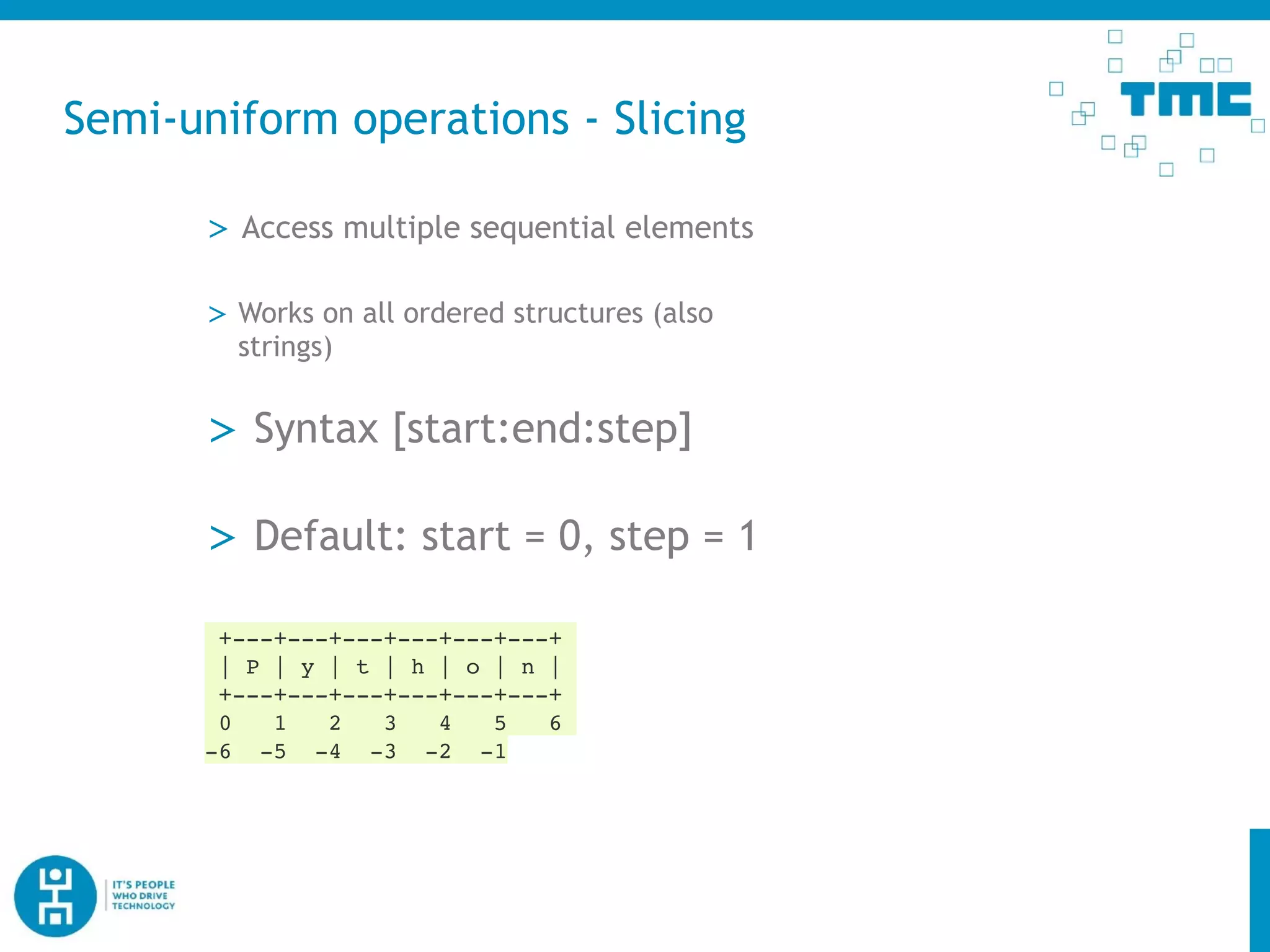 Semi-uniform operations - Slicing
> Access multiple sequential elements
> Works on all ordered structures (also
strings)
+---+---+---+---+---+---+
| P | y | t | h | o | n |
+---+---+---+---+---+---+
0 1 2 3 4 5 6
-6 -5 -4 -3 -2 -1
> Syntax [start:end:step]
> Default: start = 0, step = 1
 