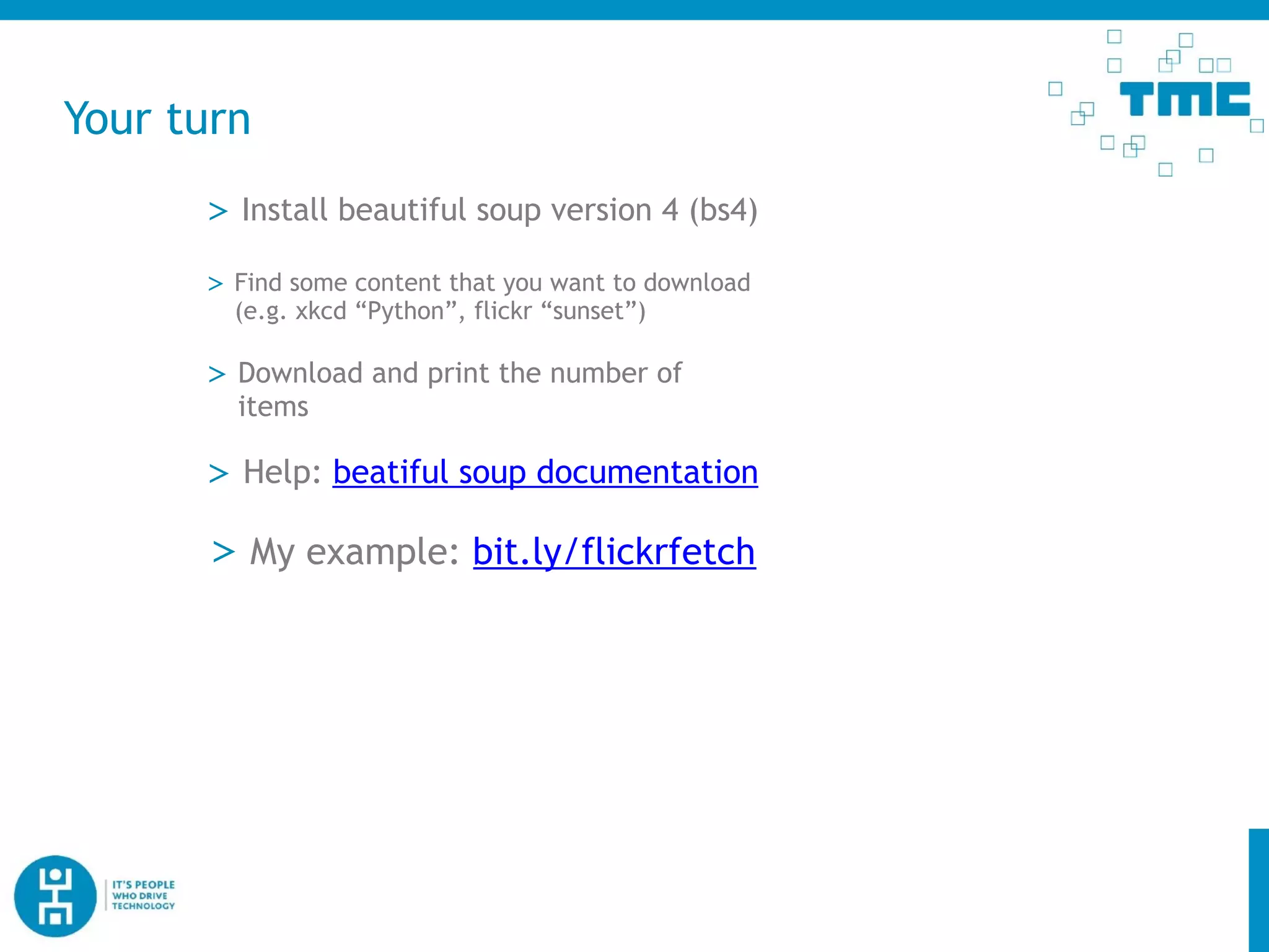Your turn
> Download and print the number of
items
> Install beautiful soup version 4 (bs4)
> Help: beatiful soup documentation
> Find some content that you want to download
(e.g. xkcd “Python”, flickr “sunset”)
> My example: bit.ly/flickrfetch
 