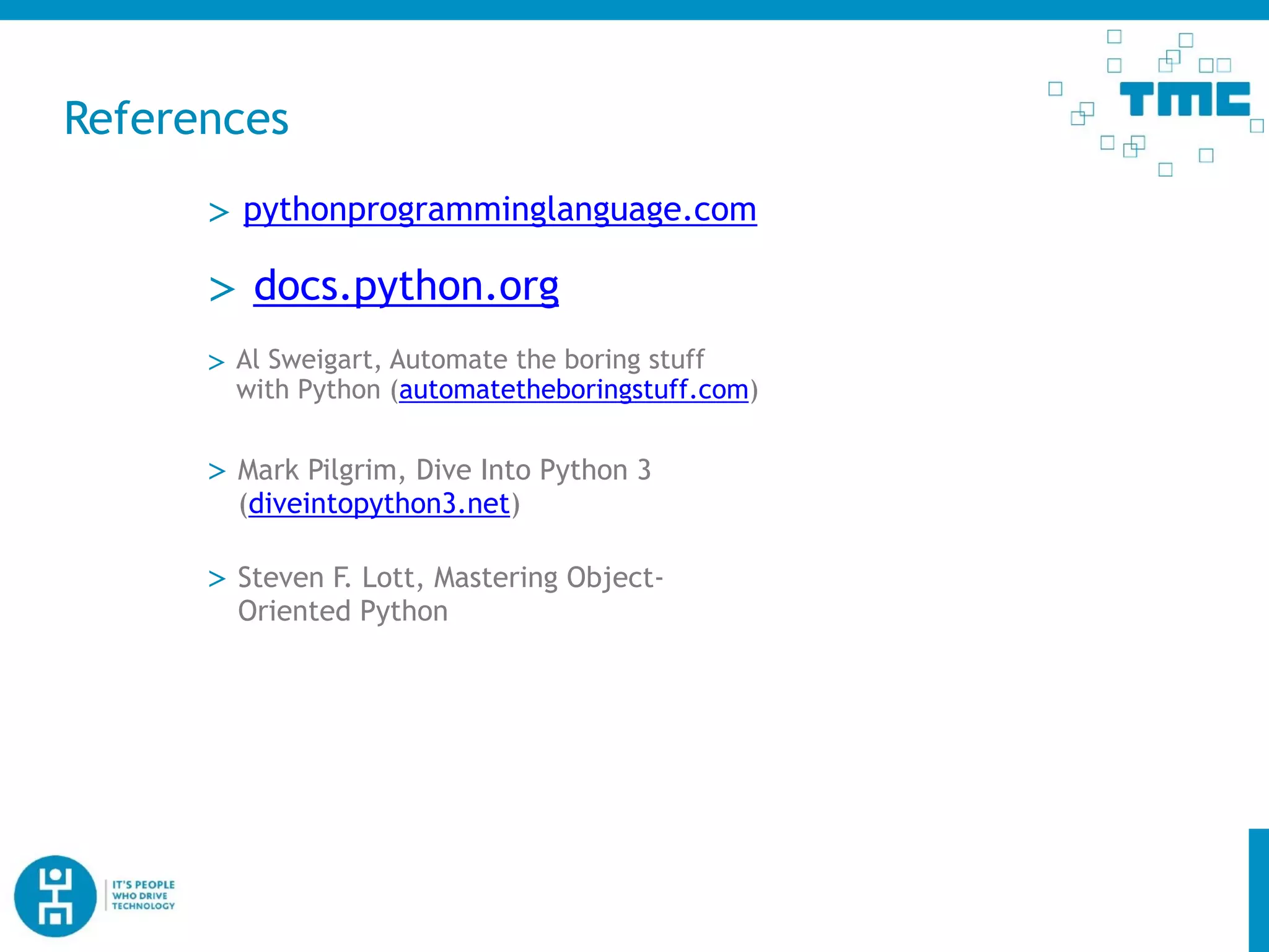 References
> docs.python.org
> Mark Pilgrim, Dive Into Python 3
(diveintopython3.net)
> pythonprogramminglanguage.com
> Steven F. Lott, Mastering Object-
Oriented Python
> Al Sweigart, Automate the boring stuff
with Python (automatetheboringstuff.com)
 