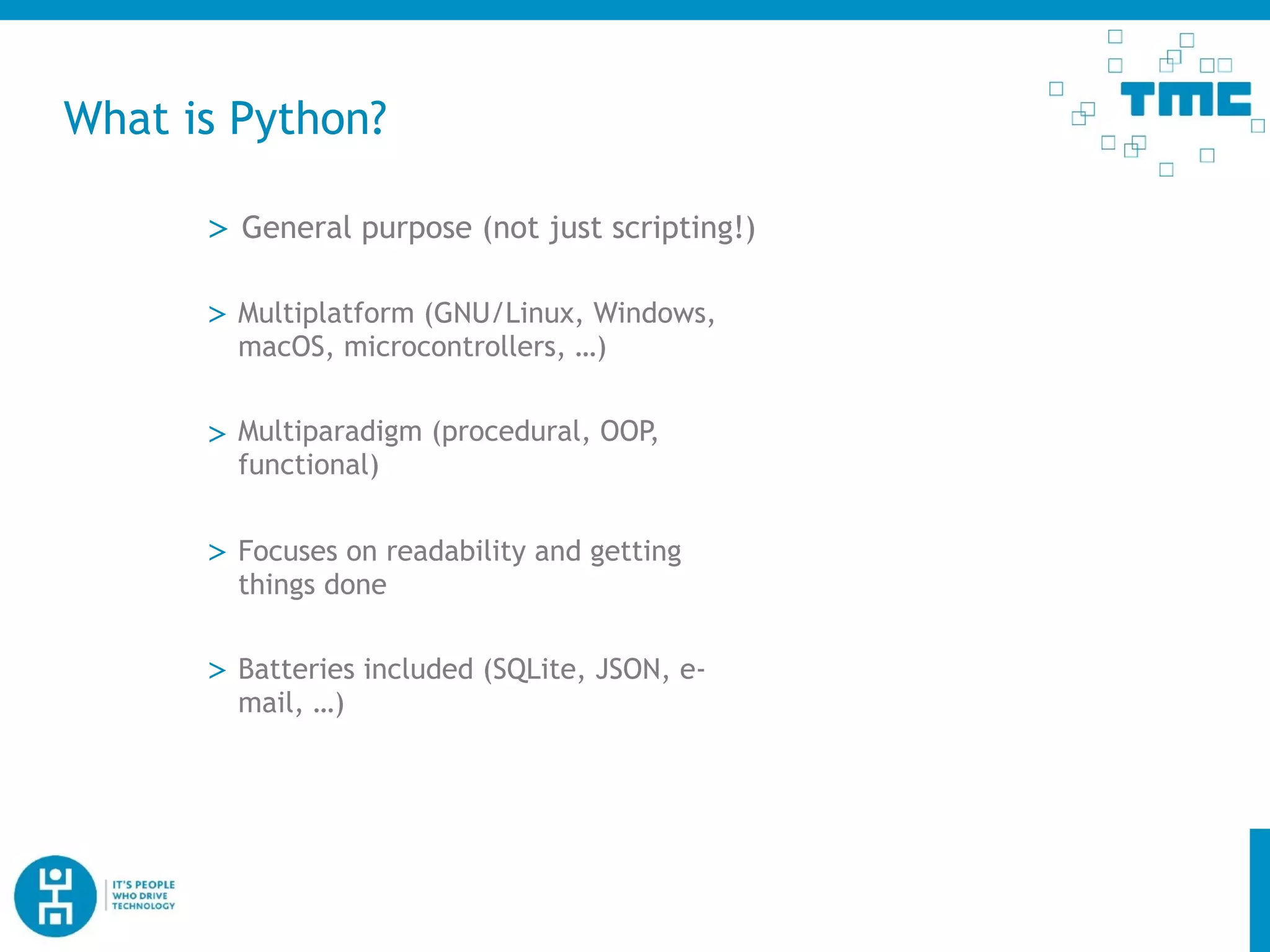What is Python?
> General purpose (not just scripting!)
> Multiplatform (GNU/Linux, Windows,
macOS, microcontrollers, …)
> Multiparadigm (procedural, OOP,
functional)
> Focuses on readability and getting
things done
> Batteries included (SQLite, JSON, e-
mail, …)
 