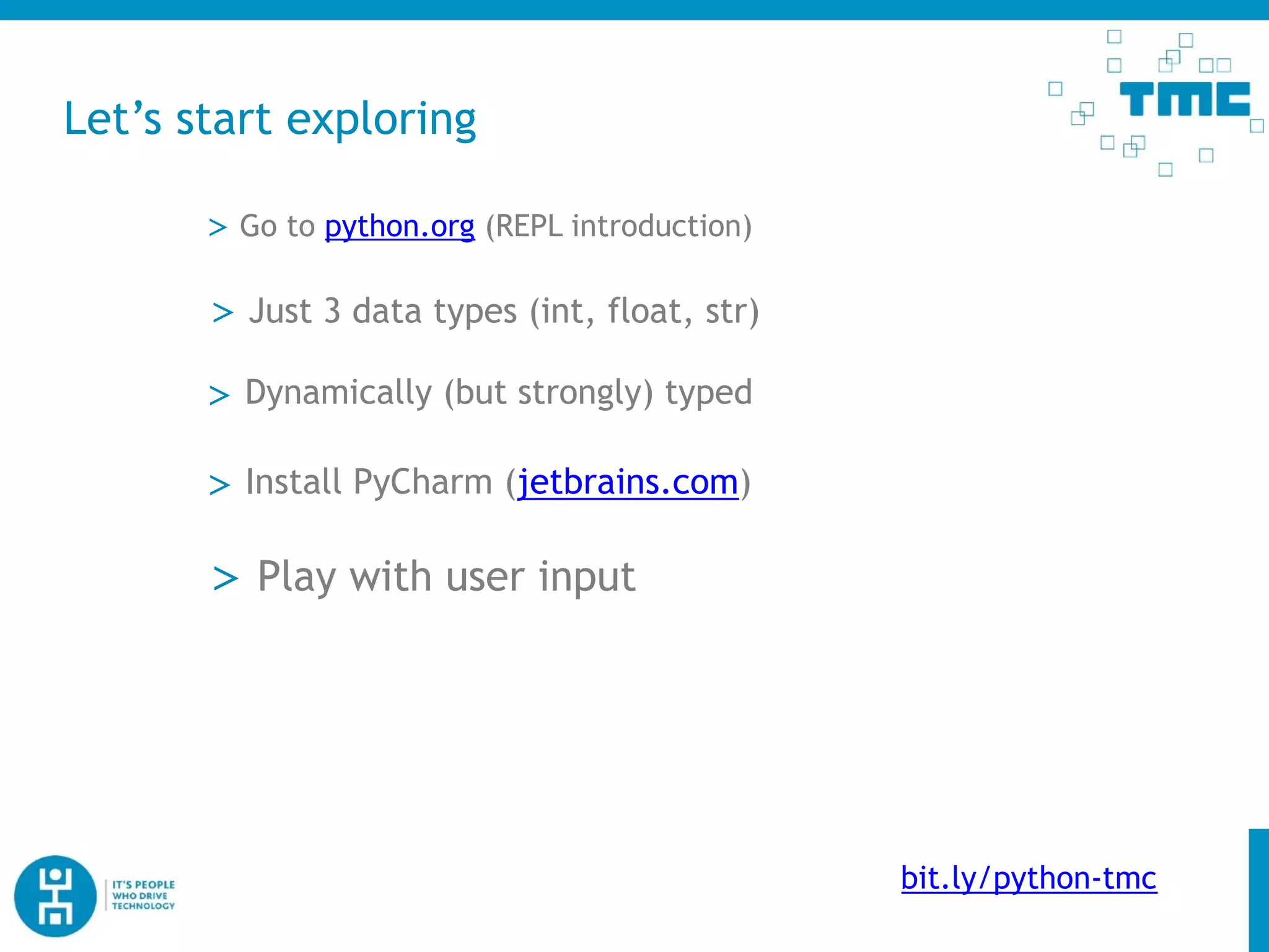 Let’s start exploring
> Go to python.org (REPL introduction)
> Dynamically (but strongly) typed
> Just 3 data types (int, float, str)
> Install PyCharm (jetbrains.com)
> Play with user input
bit.ly/python-tmc
 