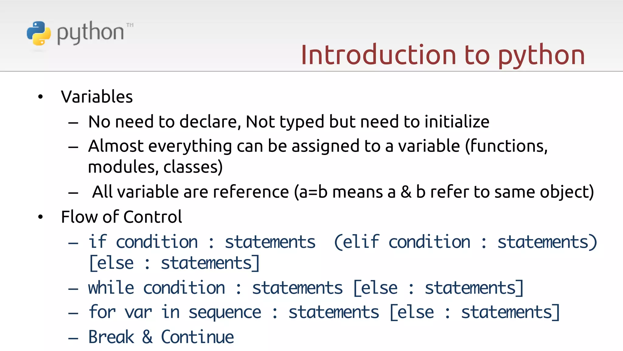 Introduction to python •  Variables –  No need to declare, Not typed but need to initialize –  Almost everything can be assigned to a variable (functions, modules, classes) –  All variable are reference (a=b means a & b refer to same object) •  Flow of Control –  if condition : statements (elif condition : statements) [else : statements] –  while condition : statements [else : statements] –  for var in sequence : statements [else : statements] –  Break & Continue 