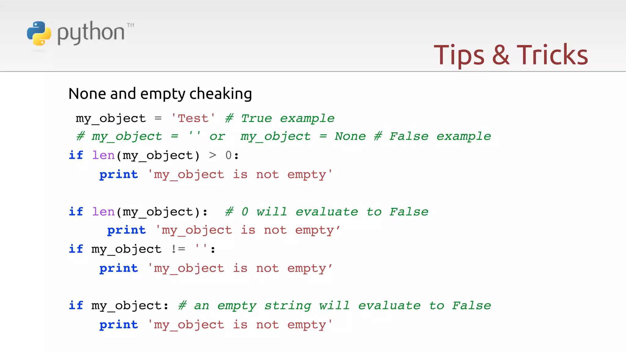 Tips & Tricks None and empty cheaking   my_object = 'Test' # True example! # my_object = '' or my_object = None # False example! if len(my_object) > 0:! !print 'my_object is not empty'! ! if len(my_object): # 0 will evaluate to False! print 'my_object is not empty’! if my_object != '':! print 'my_object is not empty’! ! if my_object: # an empty string will evaluate to False! print 'my_object is not empty' 