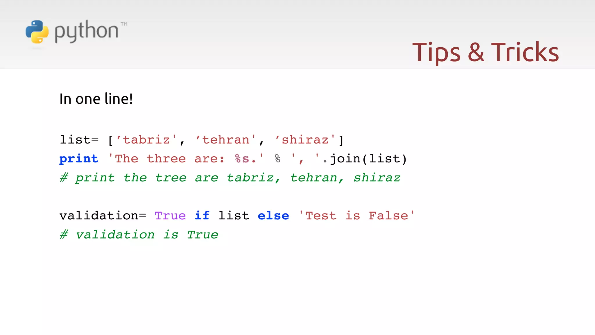 Tips & Tricks In one line!   list= [’tabriz', ’tehran', ’shiraz']! print 'The three are: %s.' % ', '.join(list)! # print the tree are tabriz, tehran, shiraz! ! validation= True if list else 'Test is False'! # validation is True! ! ! ! ! ! 
