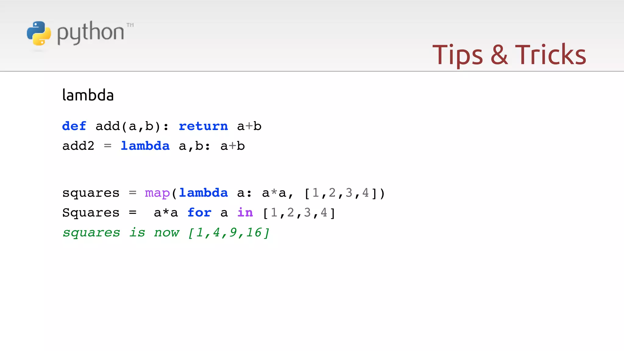 Tips & Tricks lambda   def add(a,b): return a+b! add2 = lambda a,b: a+b squares = map(lambda a: a*a, [1,2,3,4])! Squares = a*a for a in [1,2,3,4]! squares is now [1,4,9,16] 