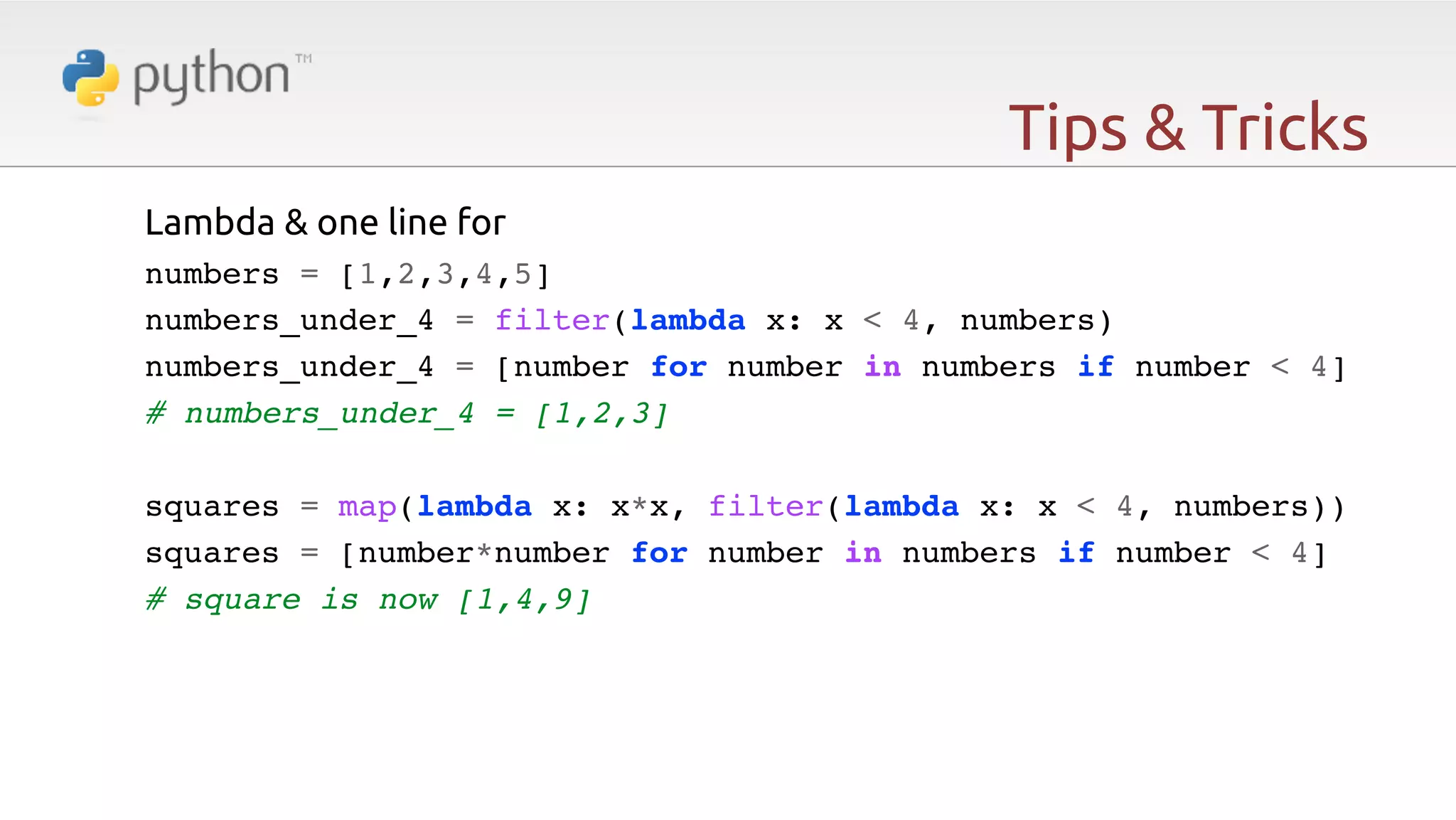 Tips & Tricks Lambda & one line for   numbers = [1,2,3,4,5]! numbers_under_4 = filter(lambda x: x < 4, numbers)! numbers_under_4 = [number for number in numbers if number < 4]! # numbers_under_4 = [1,2,3]! ! squares = map(lambda x: x*x, filter(lambda x: x < 4, numbers))! squares = [number*number for number in numbers if number < 4]! # square is now [1,4,9] 