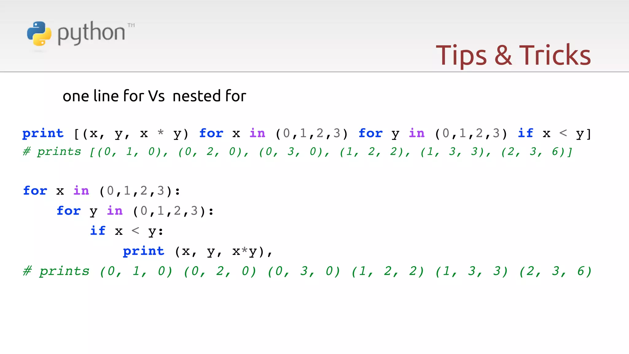 Tips & Tricks one line for Vs nested for   print [(x, y, x * y) for x in (0,1,2,3) for y in (0,1,2,3) if x < y]! # prints [(0, 1, 0), (0, 2, 0), (0, 3, 0), (1, 2, 2), (1, 3, 3), (2, 3, 6)]! ! for x in (0,1,2,3):! for y in (0,1,2,3):! if x < y:! print (x, y, x*y),! # prints (0, 1, 0) (0, 2, 0) (0, 3, 0) (1, 2, 2) (1, 3, 3) (2, 3, 6)! ! 