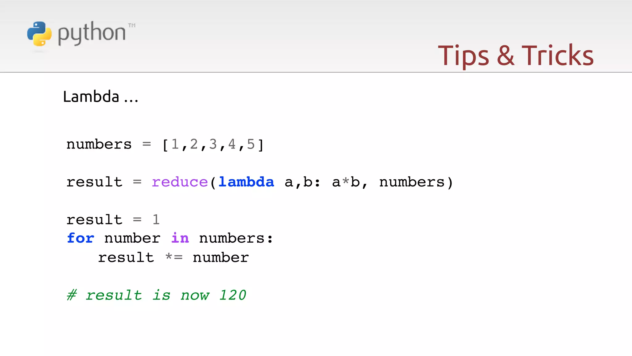 Tips & Tricks Lambda …   numbers = [1,2,3,4,5]! ! result = reduce(lambda a,b: a*b, numbers)! ! result = 1! for number in numbers:! !result *= number! ! # result is now 120 