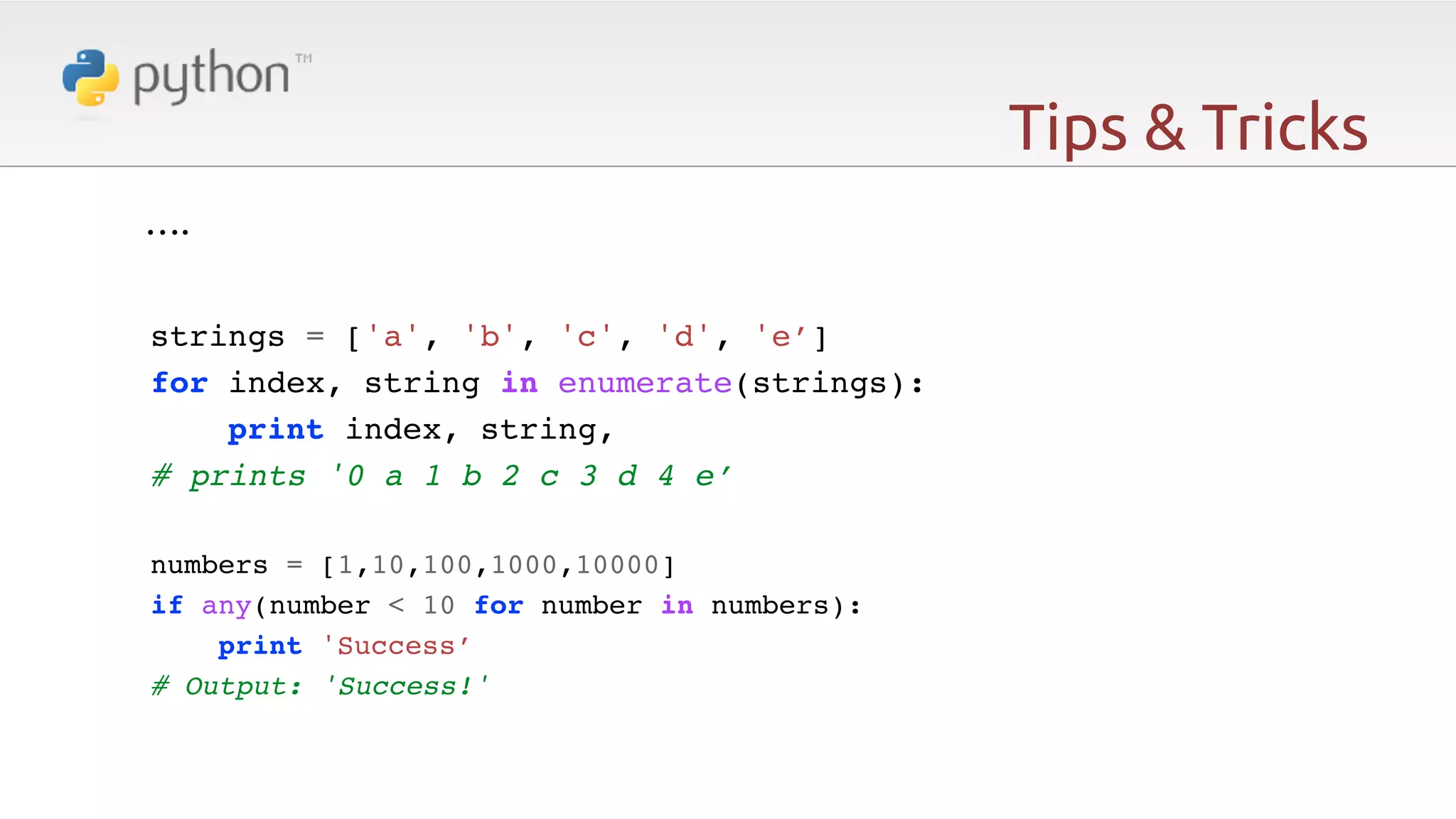 Tips & Tricks ….   ! ! strings = ['a', 'b', 'c', 'd', 'e’]! for index, string in enumerate(strings):! print index, string,! # prints '0 a 1 b 2 c 3 d 4 e’! ! numbers = [1,10,100,1000,10000]! if any(number < 10 for number in numbers):! print 'Success’! # Output: 'Success!' 