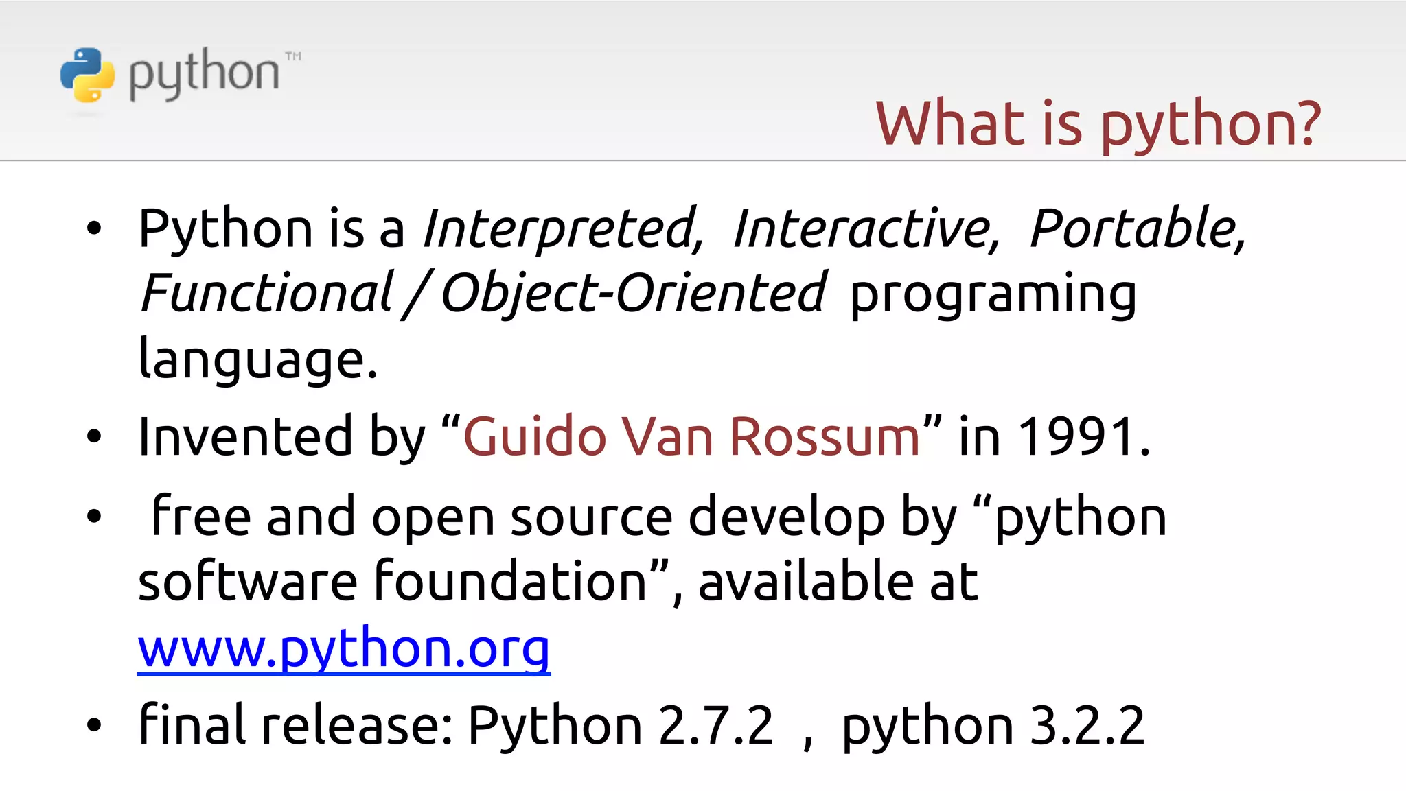 What is python? •  Python is a Interpreted, Interactive, Portable, Functional / Object-Oriented programing language. •  Invented by “Guido Van Rossum” in 1991. •  free and open source develop by “python software foundation”, available at www.python.org •  "nal release: Python 2.7.2 , python 3.2.2 