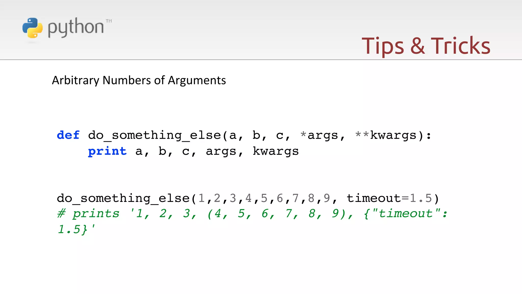 Tips & Tricks Arbitrary  Numbers  of  Arguments   ! ! ! def do_something_else(a, b, c, *args, **kwargs):! print a, b, c, args, kwargs! ! ! do_something_else(1,2,3,4,5,6,7,8,9, timeout=1.5)! # prints '1, 2, 3, (4, 5, 6, 7, 8, 9), {"timeout": 1.5}'! 
