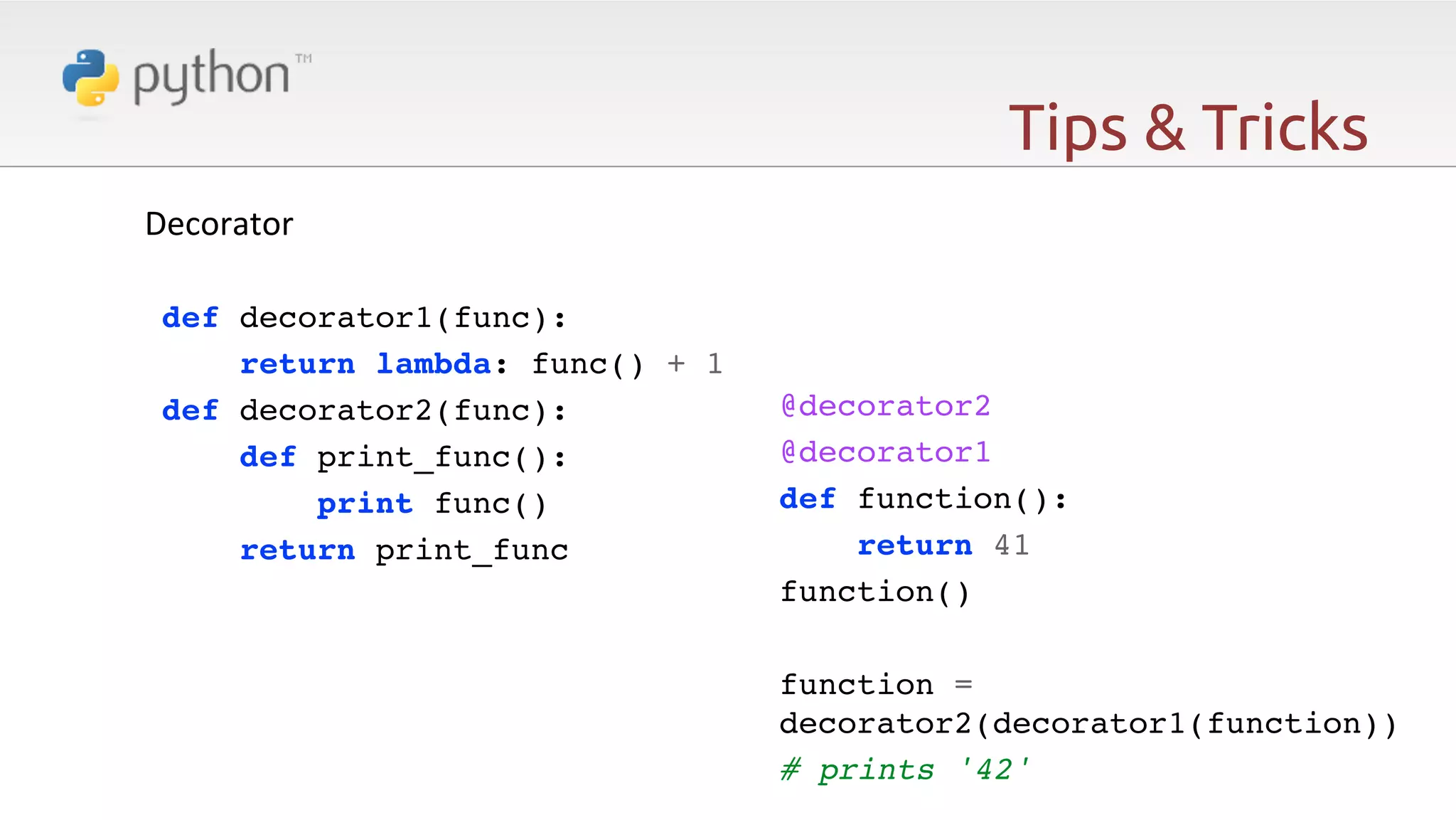 Tips & Tricks Decorator   def decorator1(func):! return lambda: func() + 1! def decorator2(func):! def print_func():! print func()! return print_func! ! @decorator2! @decorator1! def function():! return 41! function()! ! function = decorator2(decorator1(function))! # prints '42' 
