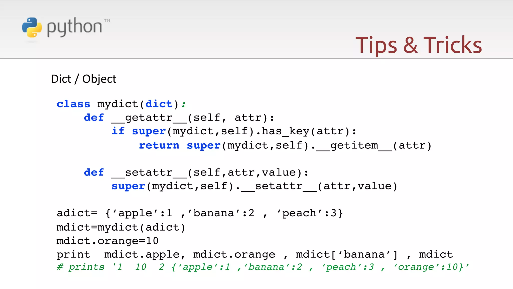 Tips & Tricks ! Dict  /  Object   ! class mydict(dict):! def __getattr__(self, attr):! if super(mydict,self).has_key(attr):! return super(mydict,self).__getitem__(attr)! ! def __setattr__(self,attr,value):! super(mydict,self).__setattr__(attr,value)! ! adict= {‘apple’:1 ,’banana’:2 , ‘peach’:3}! mdict=mydict(adict)! mdict.orange=10! print mdict.apple, mdict.orange , mdict[‘banana’] , mdict! # prints '1 ! 10 2 {‘apple’:1 ,’banana’:2 , ‘peach’:3 , ‘orange’:10}’! 
